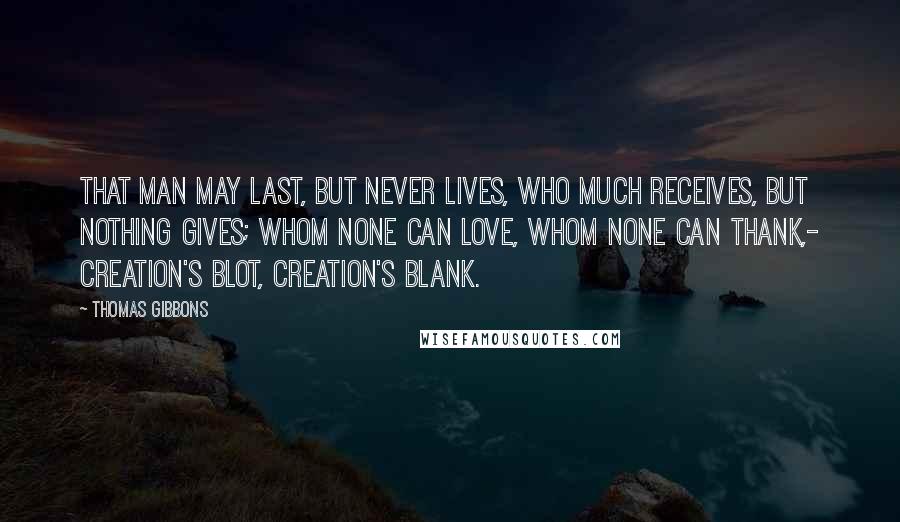 Thomas Gibbons quotes: That man may last, but never lives, Who much receives, but nothing gives; Whom none can love, whom none can thank,- Creation's blot, creation's blank.