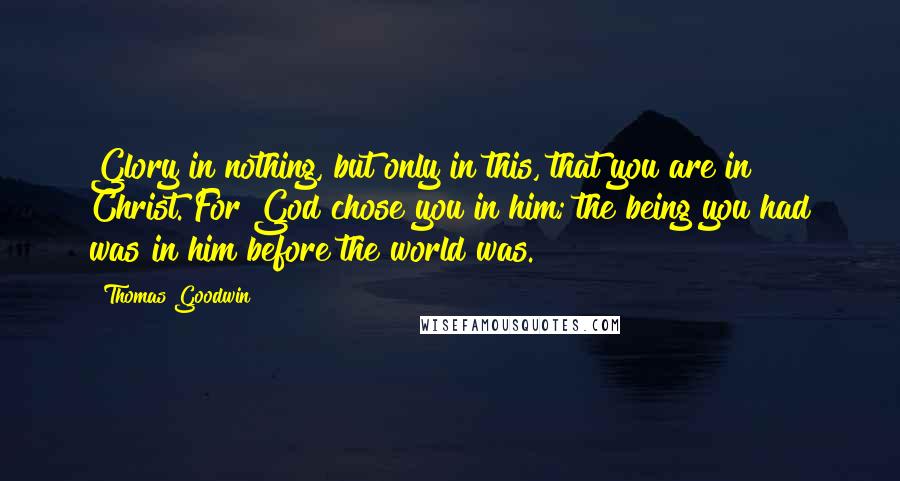 Thomas Goodwin quotes: Glory in nothing, but only in this, that you are in Christ. For God chose you in him; the being you had was in him before the world was.