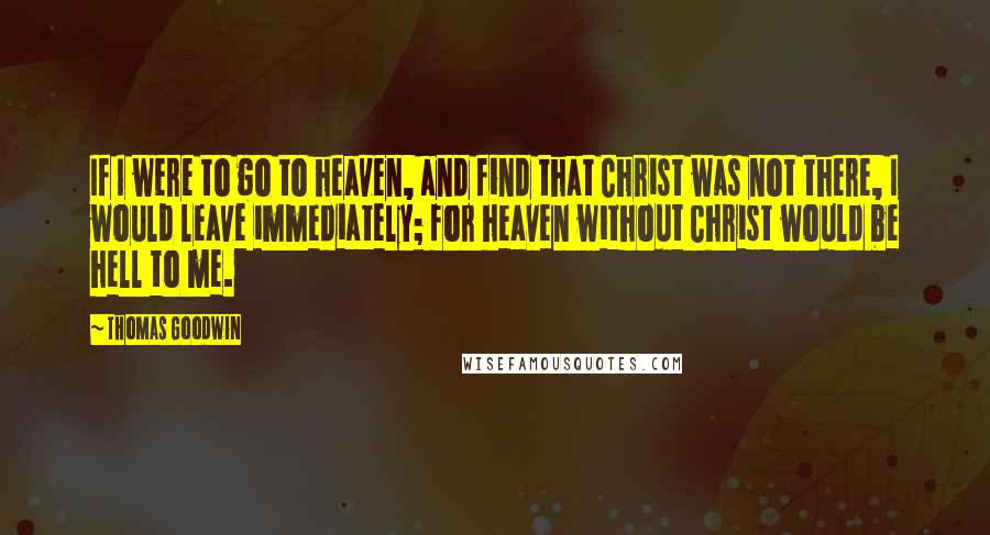 Thomas Goodwin quotes: If I were to go to heaven, and find that Christ was not there, I would leave immediately; for heaven without Christ would be hell to me.