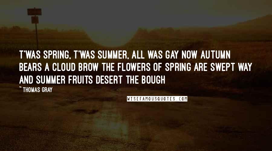 Thomas Gray quotes: T'was Spring, t'was Summer, all was gay Now Autumn bears a cloud brow The flowers of Spring are swept way And Summer fruits desert the bough