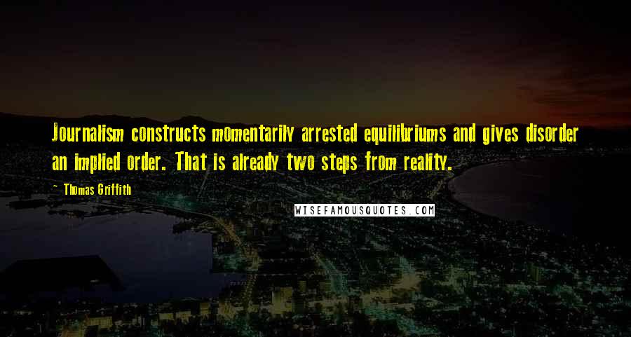 Thomas Griffith quotes: Journalism constructs momentarily arrested equilibriums and gives disorder an implied order. That is already two steps from reality.