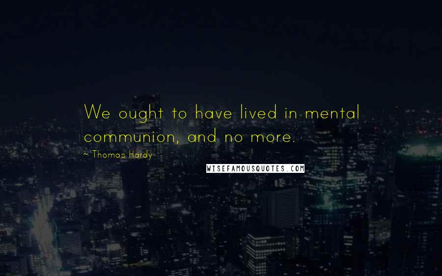 Thomas Hardy quotes: We ought to have lived in mental communion, and no more.