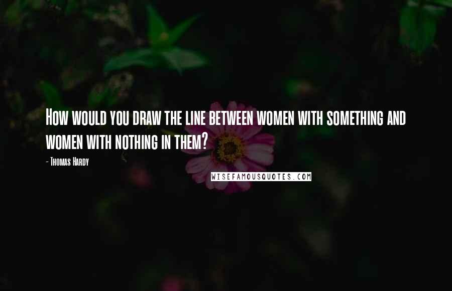 Thomas Hardy quotes: How would you draw the line between women with something and women with nothing in them?