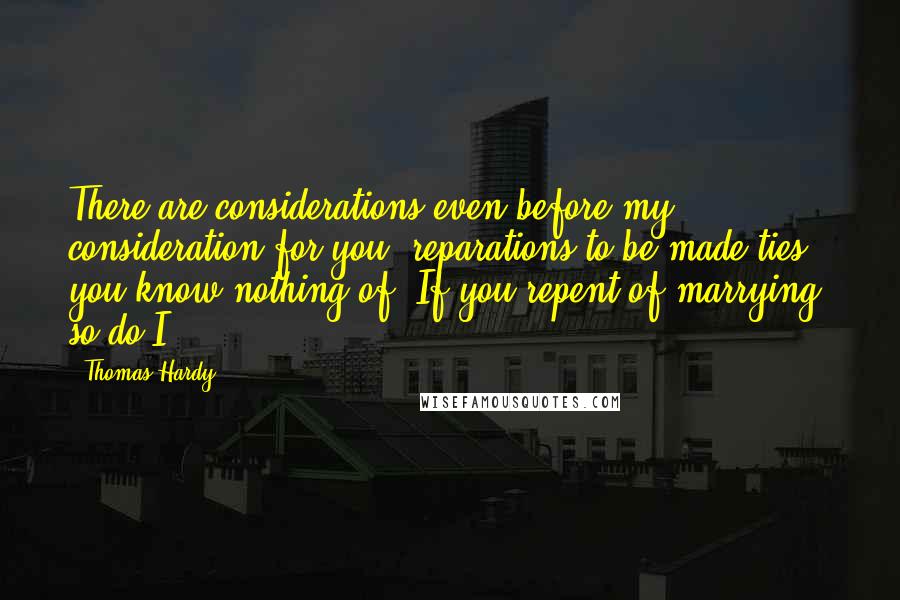 Thomas Hardy quotes: There are considerations even before my consideration for you; reparations to be made-ties you know nothing of. If you repent of marrying, so do I.