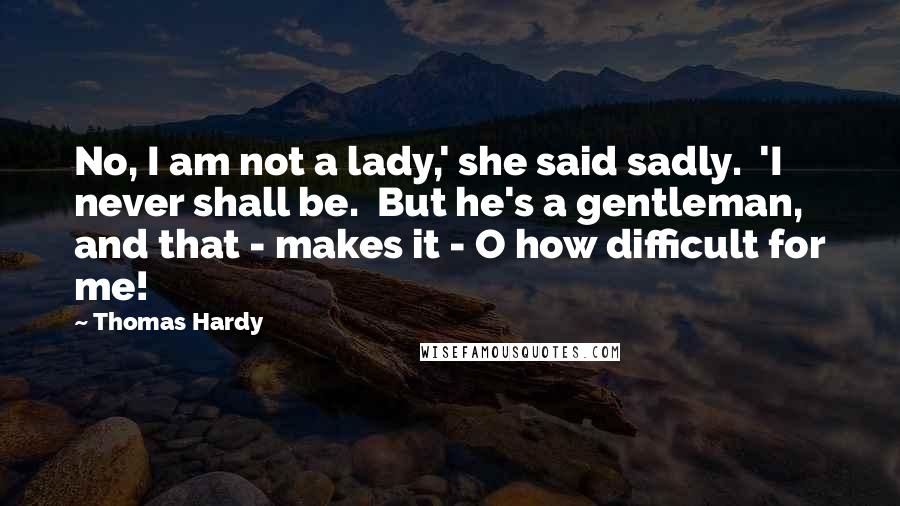 Thomas Hardy quotes: No, I am not a lady,' she said sadly. 'I never shall be. But he's a gentleman, and that - makes it - O how difficult for me!
