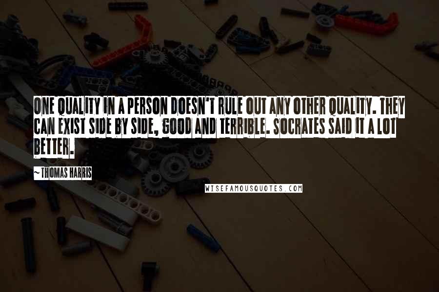 Thomas Harris quotes: One quality in a person doesn't rule out any other quality. They can exist side by side, good and terrible. Socrates said it a lot better.