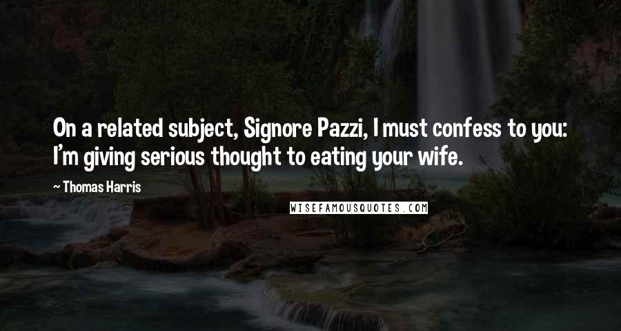 Thomas Harris quotes: On a related subject, Signore Pazzi, I must confess to you: I'm giving serious thought to eating your wife.