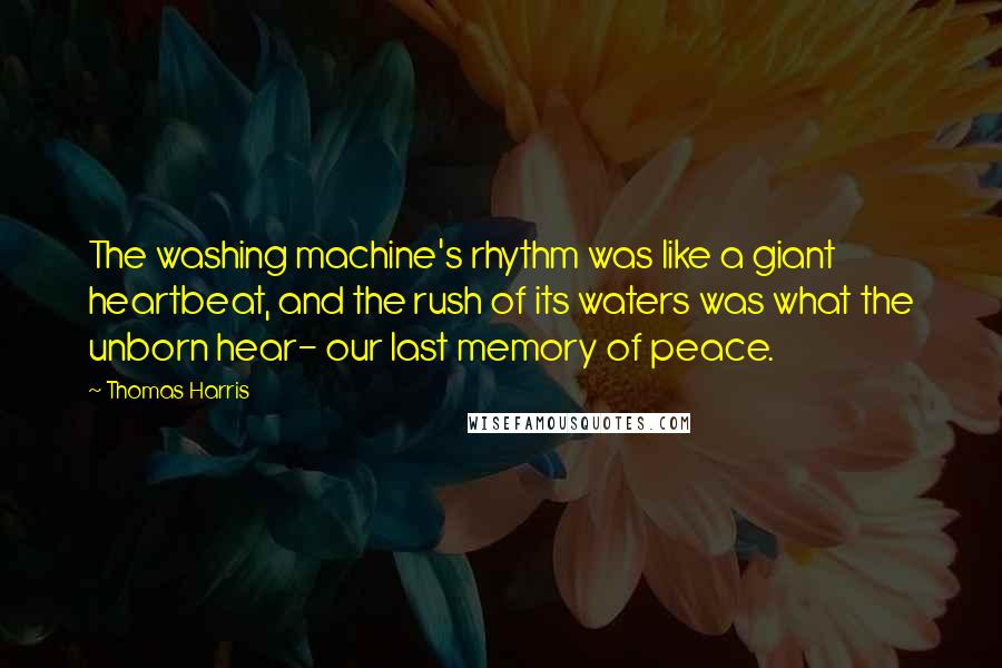 Thomas Harris quotes: The washing machine's rhythm was like a giant heartbeat, and the rush of its waters was what the unborn hear- our last memory of peace.