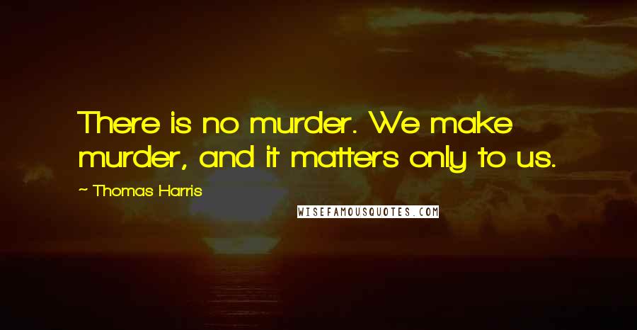 Thomas Harris quotes: There is no murder. We make murder, and it matters only to us.