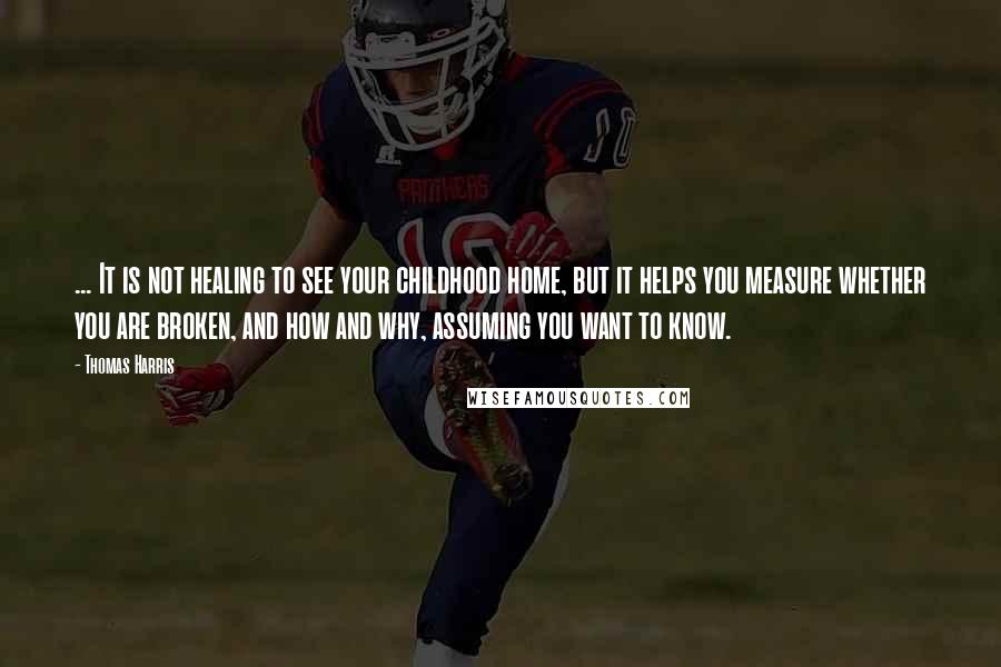 Thomas Harris quotes: ... It is not healing to see your childhood home, but it helps you measure whether you are broken, and how and why, assuming you want to know.