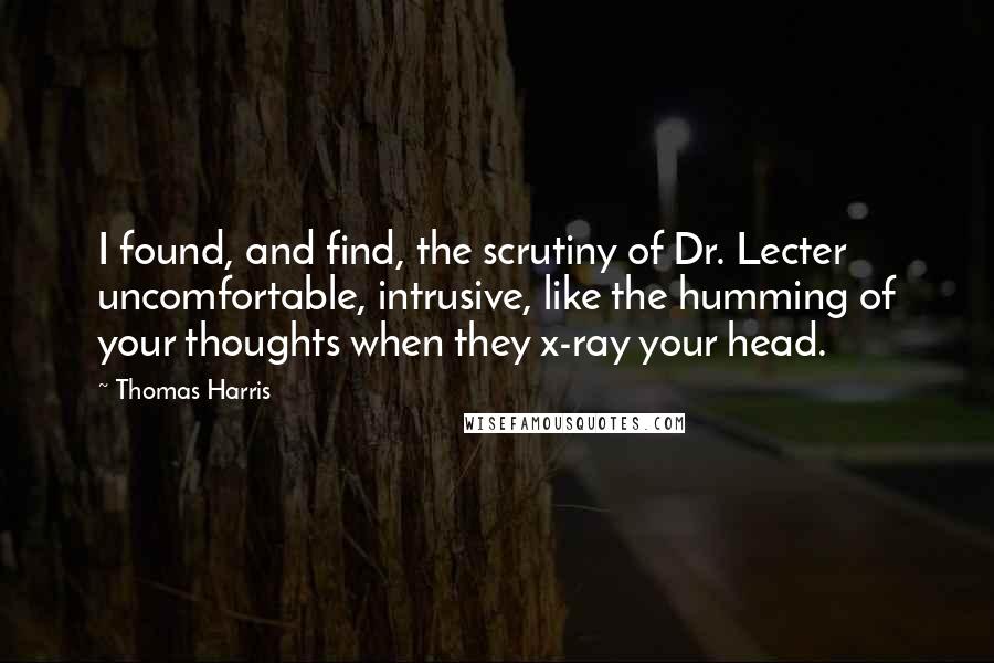 Thomas Harris quotes: I found, and find, the scrutiny of Dr. Lecter uncomfortable, intrusive, like the humming of your thoughts when they x-ray your head.