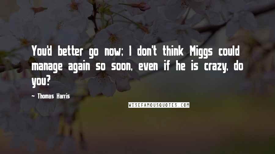 Thomas Harris quotes: You'd better go now; I don't think Miggs could manage again so soon, even if he is crazy, do you?