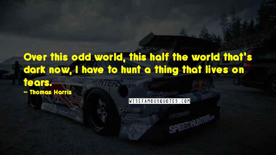 Thomas Harris quotes: Over this odd world, this half the world that's dark now, I have to hunt a thing that lives on tears.