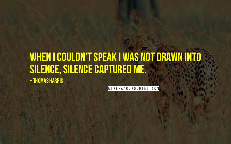 Thomas Harris quotes: When I couldn't speak I was not drawn into silence, silence captured me.