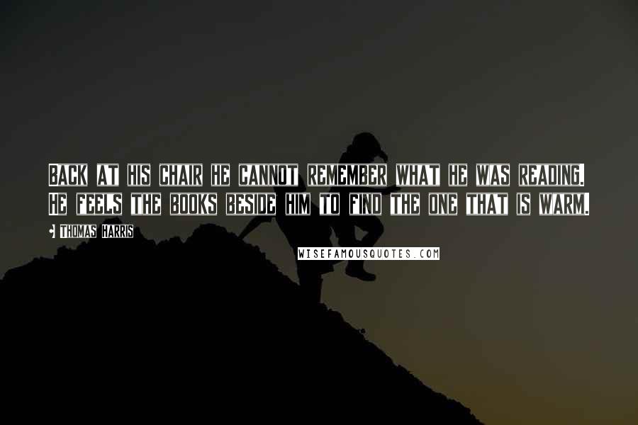 Thomas Harris quotes: Back at his chair he cannot remember what he was reading. He feels the books beside him to find the one that is warm.