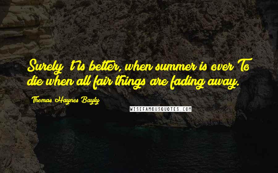 Thomas Haynes Bayly quotes: Surely 't is better, when summer is over To die when all fair things are fading away.