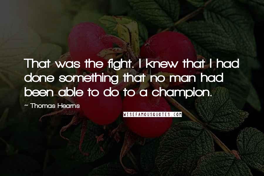 Thomas Hearns quotes: That was the fight. I knew that I had done something that no man had been able to do to a champion. Thomas Hearns quotes: That was the fight. I knew that I had done something that no man had been able to do to a champion.