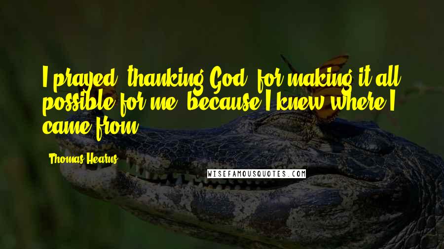 Thomas Hearns quotes: I prayed, thanking God, for making it all possible for me, because I knew where I came from. Thomas Hearns quotes: I prayed, thanking God, for making it all possible for me, because I knew where I came from.