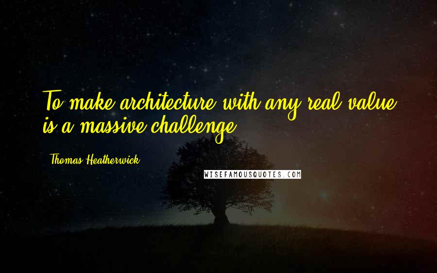 Thomas Heatherwick quotes: To make architecture with any real value is a massive challenge.