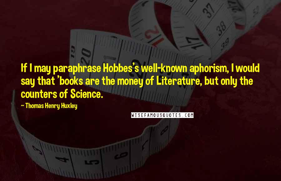 Thomas Henry Huxley quotes: If I may paraphrase Hobbes's well-known aphorism, I would say that 'books are the money of Literature, but only the counters of Science.