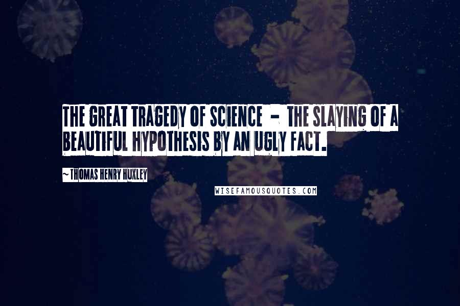 Thomas Henry Huxley quotes: The great tragedy of Science - the slaying of a beautiful hypothesis by an ugly fact.