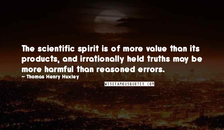 Thomas Henry Huxley quotes: The scientific spirit is of more value than its products, and irrationally held truths may be more harmful than reasoned errors.