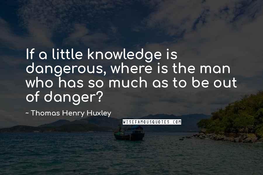Thomas Henry Huxley quotes: If a little knowledge is dangerous, where is the man who has so much as to be out of danger?