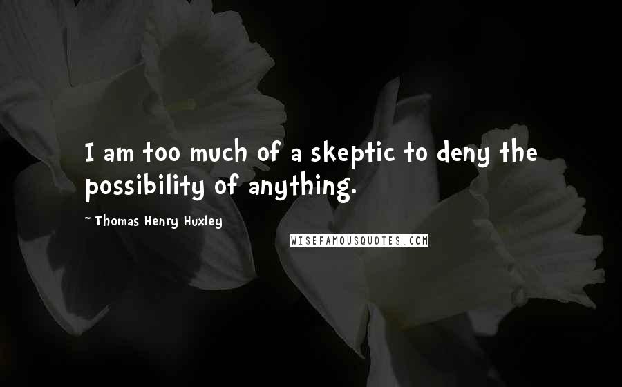 Thomas Henry Huxley quotes: I am too much of a skeptic to deny the possibility of anything.