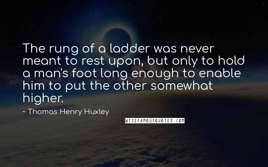 Thomas Henry Huxley quotes: The rung of a ladder was never meant to rest upon, but only to hold a man's foot long enough to enable him to put the other somewhat higher.