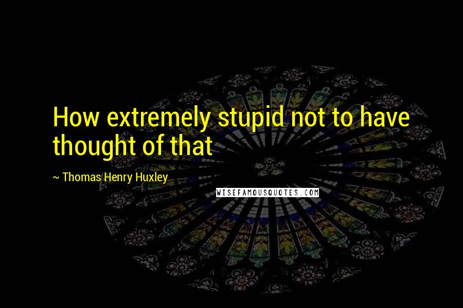 Thomas Henry Huxley quotes: How extremely stupid not to have thought of that