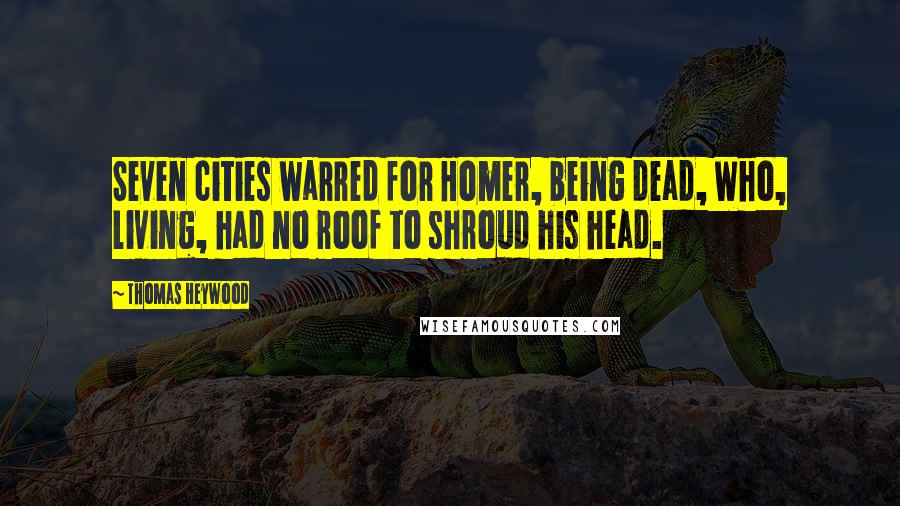 Thomas Heywood quotes: Seven cities warred for Homer, being dead, Who, living, had no roof to shroud his head.