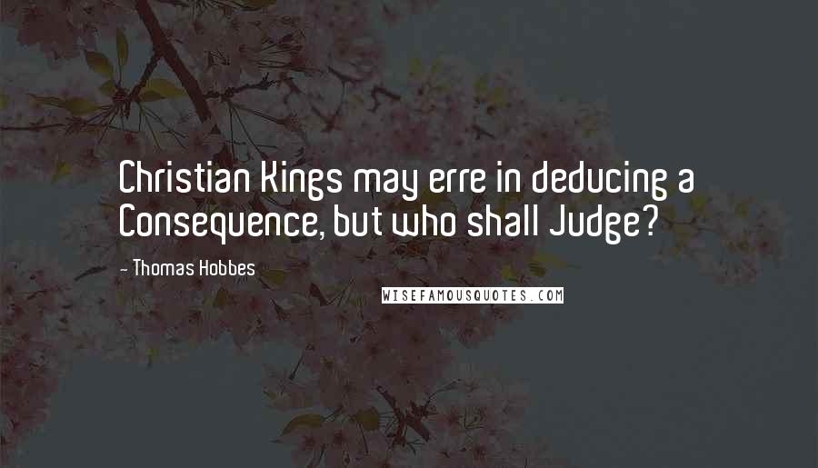 Thomas Hobbes quotes: Christian Kings may erre in deducing a Consequence, but who shall Judge?