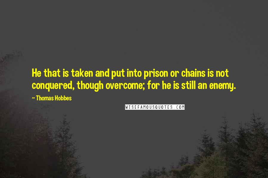 Thomas Hobbes quotes: He that is taken and put into prison or chains is not conquered, though overcome; for he is still an enemy.
