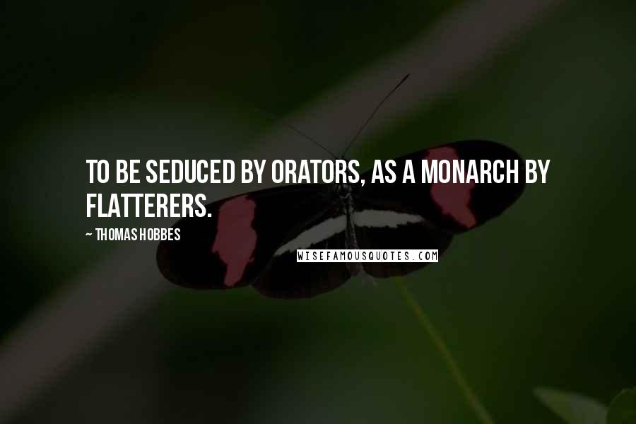 Thomas Hobbes quotes: To be seduced by Orators, as a Monarch by Flatterers.