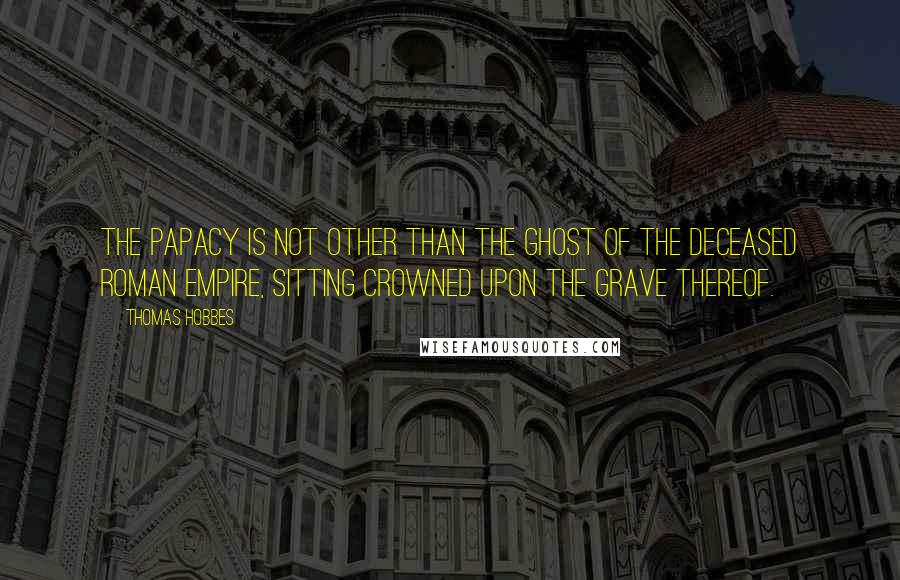 Thomas Hobbes quotes: The Papacy is not other than the Ghost of the deceased Roman Empire, sitting crowned upon the grave thereof.