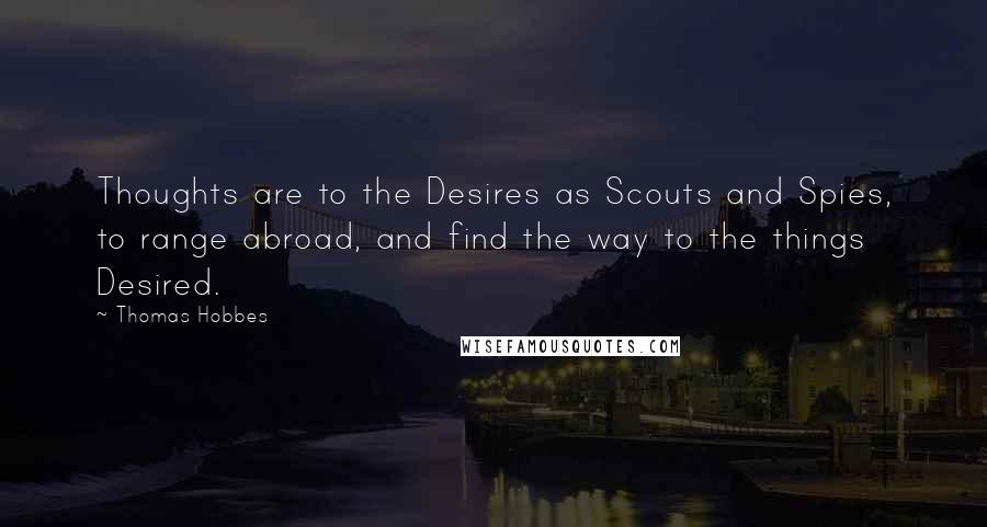 Thomas Hobbes quotes: Thoughts are to the Desires as Scouts and Spies, to range abroad, and find the way to the things Desired.