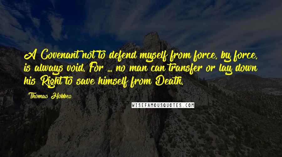 Thomas Hobbes quotes: A Covenant not to defend myself from force, by force, is always void. For ... no man can transfer or lay down his Right to save himself from Death.