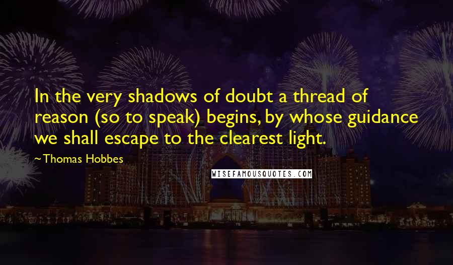 Thomas Hobbes quotes: In the very shadows of doubt a thread of reason (so to speak) begins, by whose guidance we shall escape to the clearest light.