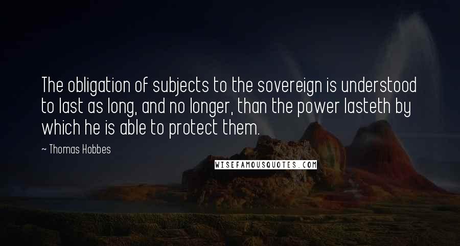 Thomas Hobbes quotes: The obligation of subjects to the sovereign is understood to last as long, and no longer, than the power lasteth by which he is able to protect them.