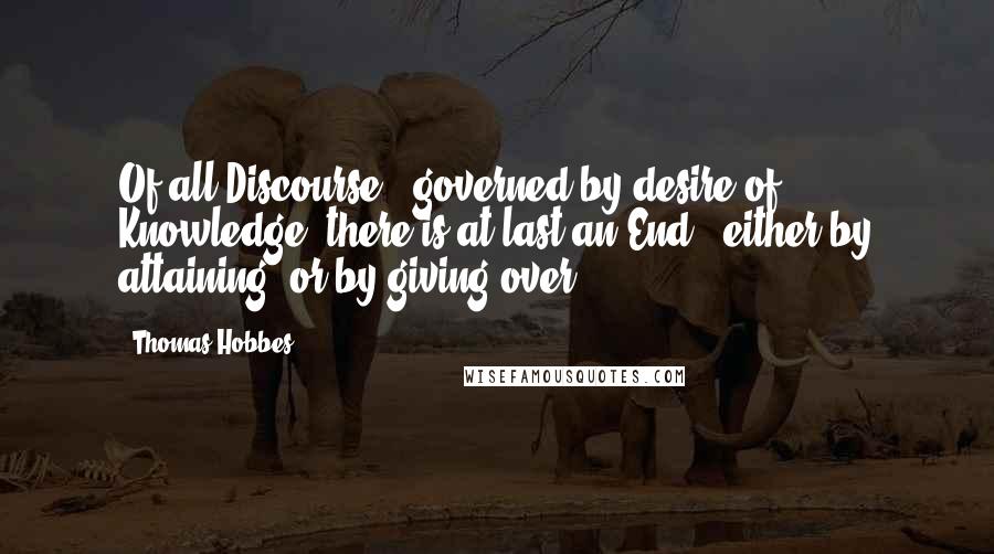 Thomas Hobbes quotes: Of all Discourse , governed by desire of Knowledge, there is at last an End , either by attaining, or by giving over.