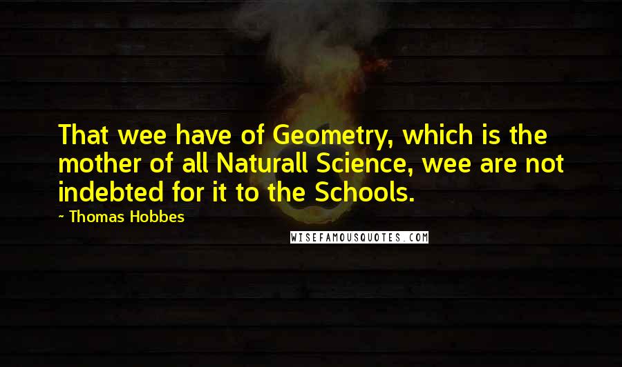 Thomas Hobbes quotes: That wee have of Geometry, which is the mother of all Naturall Science, wee are not indebted for it to the Schools.
