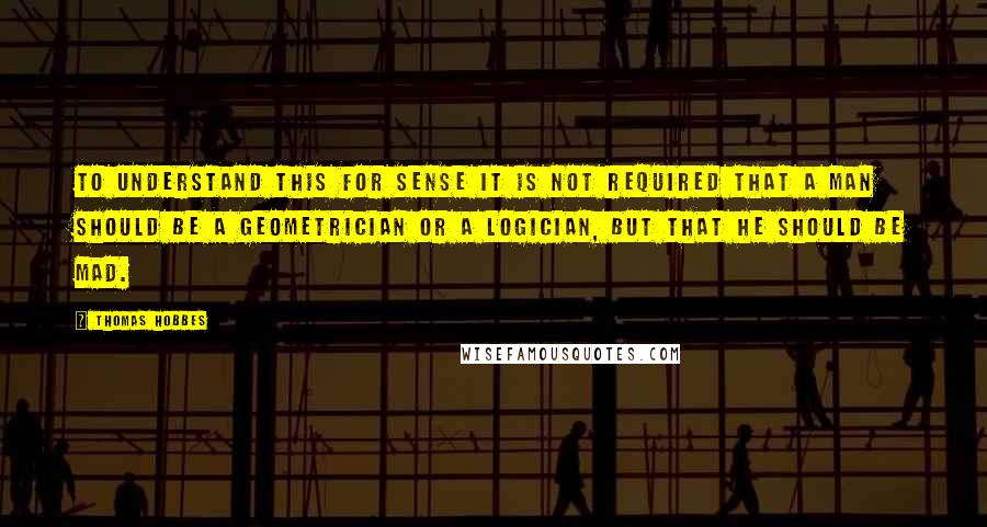 Thomas Hobbes quotes: To understand this for sense it is not required that a man should be a geometrician or a logician, but that he should be mad.