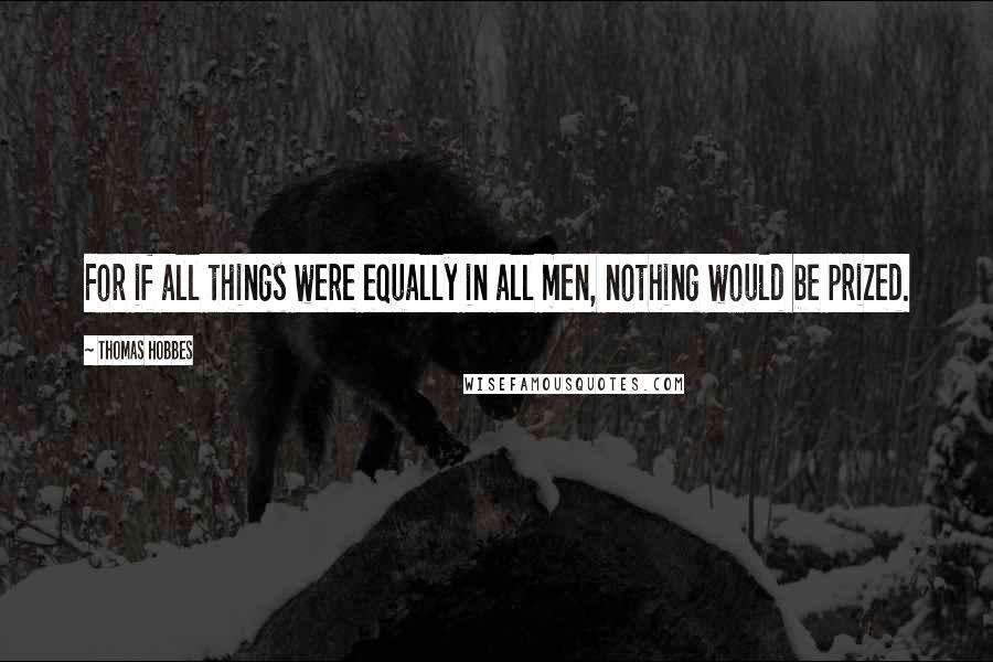 Thomas Hobbes quotes: For if all things were equally in all men, nothing would be prized.