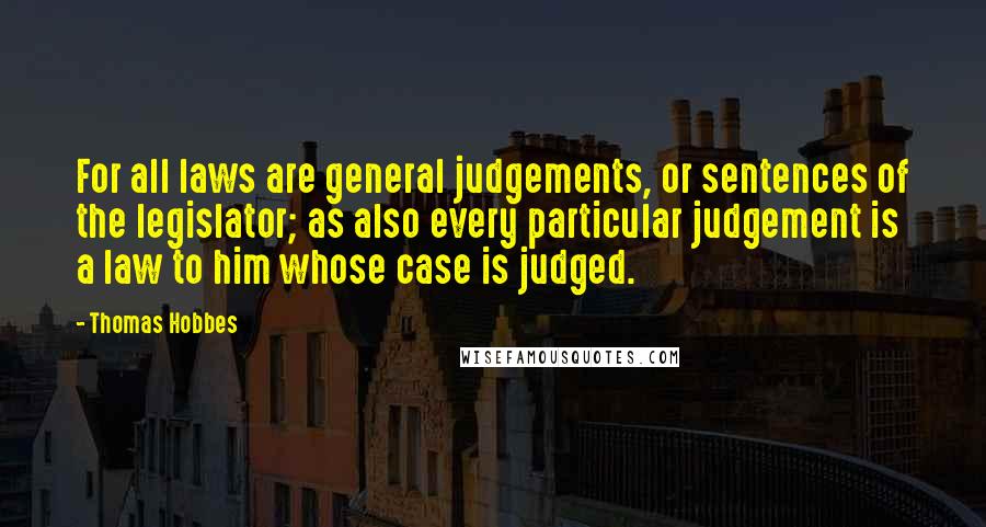 Thomas Hobbes quotes: For all laws are general judgements, or sentences of the legislator; as also every particular judgement is a law to him whose case is judged.
