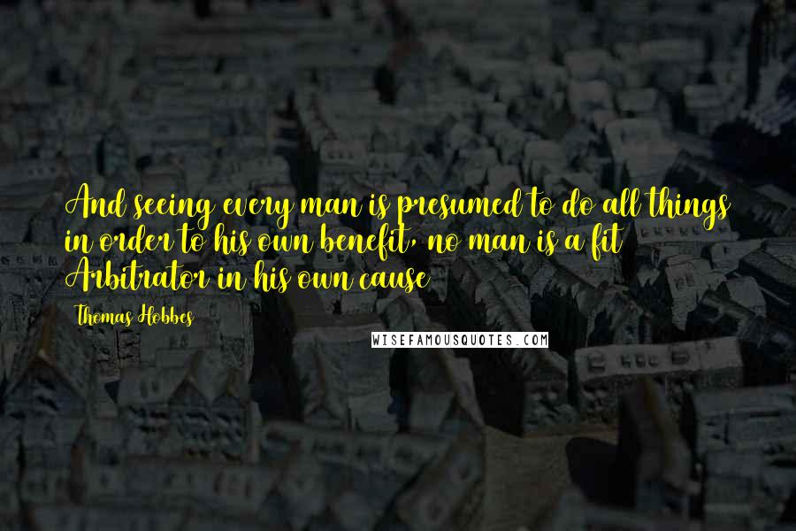 Thomas Hobbes quotes: And seeing every man is presumed to do all things in order to his own benefit, no man is a fit Arbitrator in his own cause