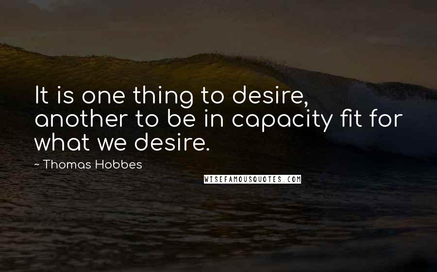 Thomas Hobbes quotes: It is one thing to desire, another to be in capacity fit for what we desire.