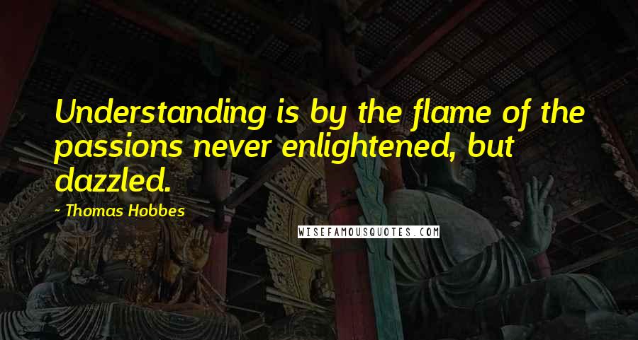 Thomas Hobbes quotes: Understanding is by the flame of the passions never enlightened, but dazzled.