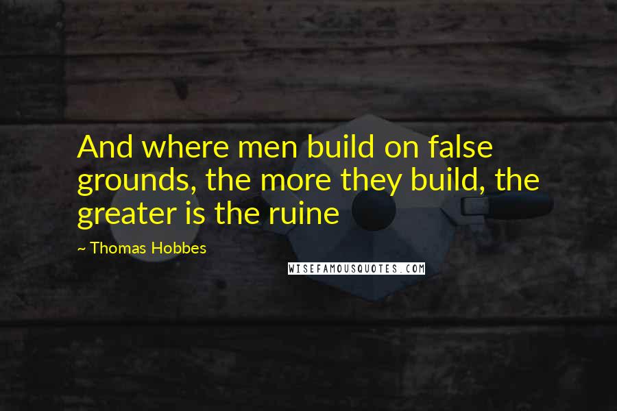 Thomas Hobbes quotes: And where men build on false grounds, the more they build, the greater is the ruine