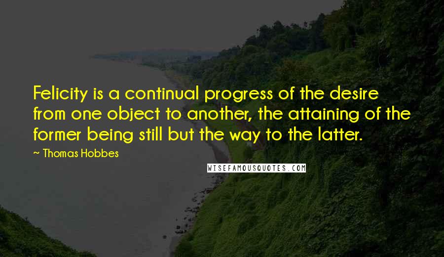 Thomas Hobbes quotes: Felicity is a continual progress of the desire from one object to another, the attaining of the former being still but the way to the latter.