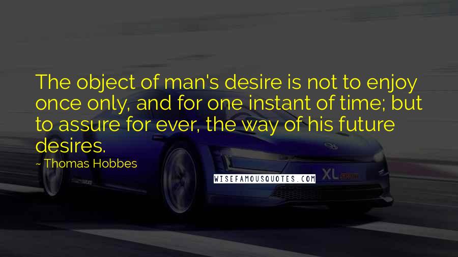 Thomas Hobbes quotes: The object of man's desire is not to enjoy once only, and for one instant of time; but to assure for ever, the way of his future desires.